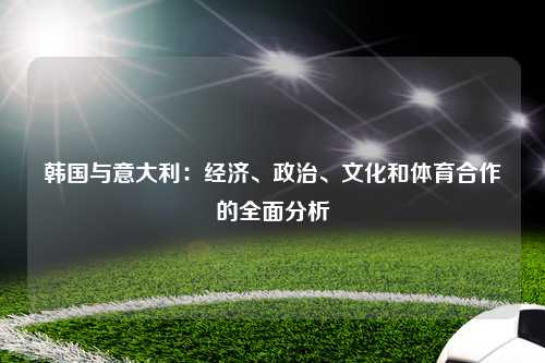韩国与意大利：经济、政治、文化和体育合作的全面分析