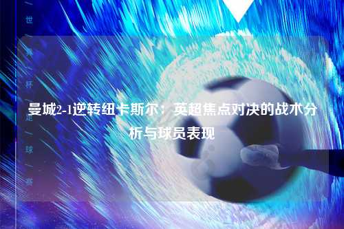 曼城2-1逆转纽卡斯尔:英超焦点对决的战术分析与球员表现