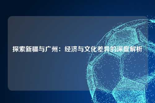 探索新疆与广州：经济与文化差异的深度解析