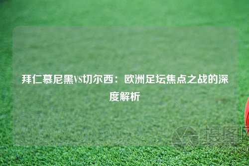 拜仁慕尼黑VS切尔西：欧洲足坛焦点之战的深度解析