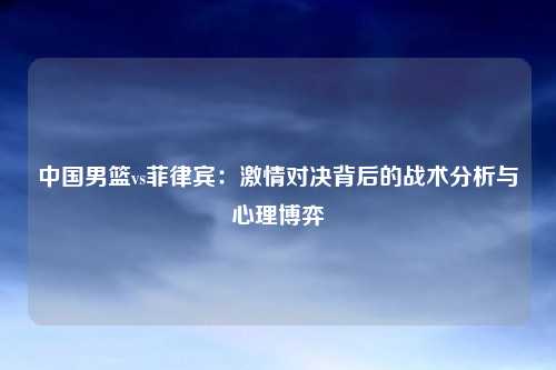 中国男篮vs菲律宾：激情对决背后的战术分析与心理博弈