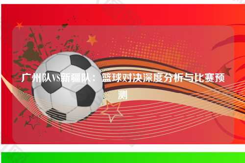 广州队VS新疆队：篮球对决深度分析与比赛预测