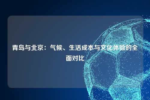 青岛与北京：气候、生活成本与文化体验的全面对比