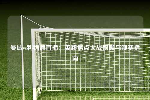 曼城vs利物浦直播：英超焦点大战前瞻与观赛指南