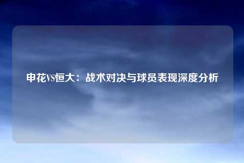 申花VS恒大：战术对决与球员表现深度分析