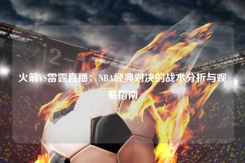 火箭VS雷霆直播：NBA经典对决的战术分析与观赛指南