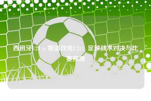 西班牙U21 vs 斯洛伐克U21：足球战术对决与比赛预测