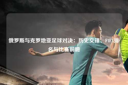 俄罗斯与克罗地亚足球对决：历史交锋、FIFA排名与比赛前瞻