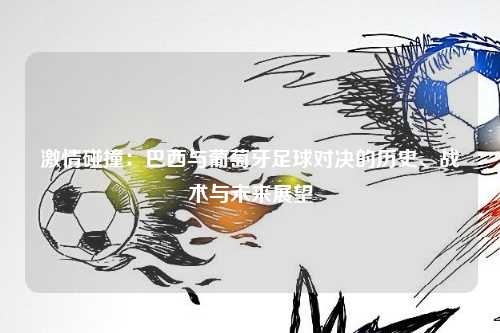 激情碰撞：巴西与葡萄牙足球对决的历史、战术与未来展望