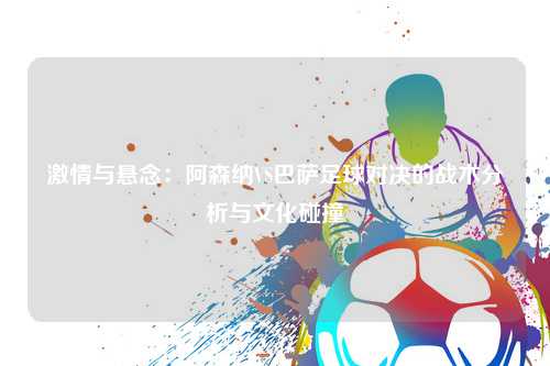 激情与悬念：阿森纳VS巴萨足球对决的战术分析与文化碰撞
