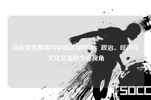 乌兹别克斯坦与中国足球对决：政治、经济与文化交流的全面视角