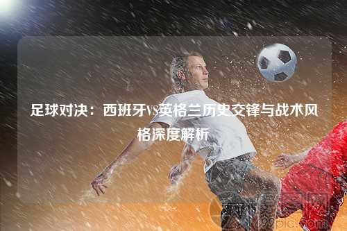 足球对决：西班牙VS英格兰历史交锋与战术风格深度解析
