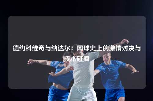 德约科维奇与纳达尔：网球史上的激情对决与技术碰撞