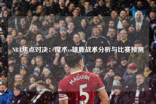 NBA焦点对决：魔术vs雄鹿战术分析与比赛预测
