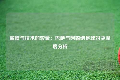 激情与技术的较量：巴萨与阿森纳足球对决深度分析