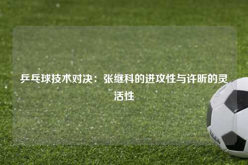 乒乓球技术对决：张继科的进攻性与许昕的灵活性