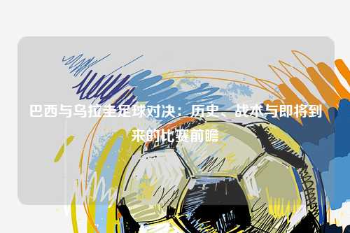 巴西与乌拉圭足球对决：历史、战术与即将到来的比赛前瞻