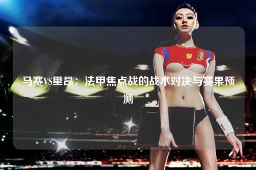 马赛VS里昂：法甲焦点战的战术对决与赛果预测
