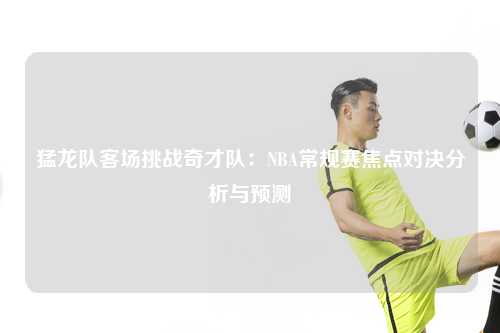 猛龙队客场挑战奇才队：NBA常规赛焦点对决分析与预测