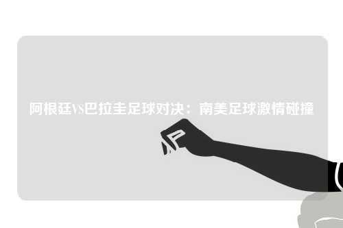 阿根廷VS巴拉圭足球对决：南美足球激情碰撞