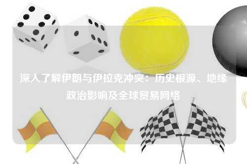 深入了解伊朗与伊拉克冲突:历史根源、地缘政治影响及全球贸易网络