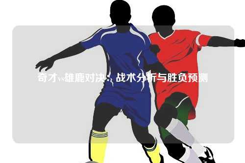 奇才vs雄鹿对决：战术分析与胜负预测