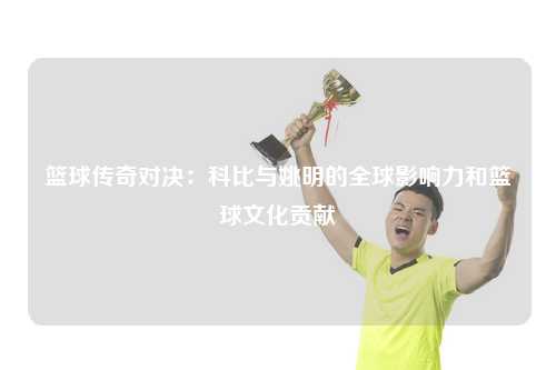 篮球传奇对决：科比与姚明的全球影响力和篮球文化贡献