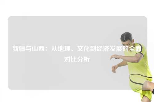 新疆与山西：从地理、文化到经济发展的全面对比分析
