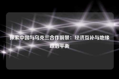 探索中国与乌克兰合作前景：经济互补与地缘政治平衡