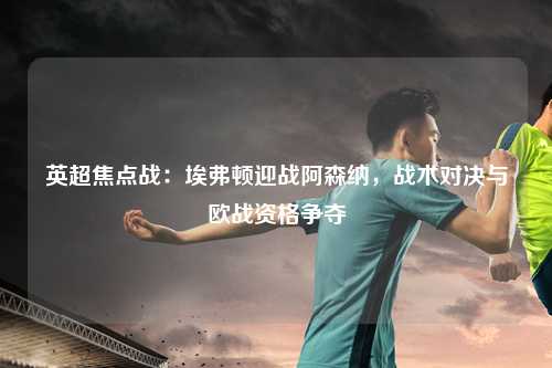 英超焦点战:埃弗顿迎战阿森纳,战术对决与欧战资格争夺