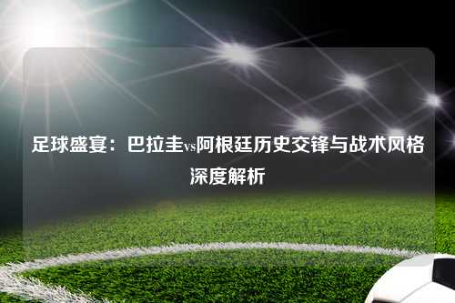 足球盛宴:巴拉圭vs阿根廷历史交锋与战术风格深度解析