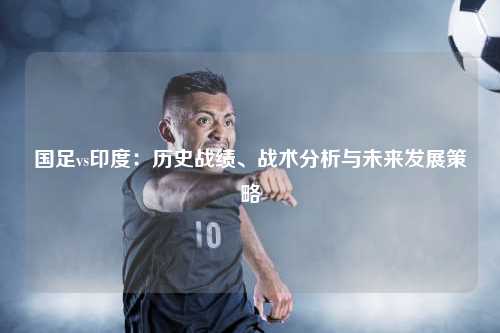 国足vs印度：历史战绩、战术分析与未来发展策略