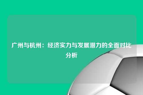 广州与杭州:经济实力与发展潜力的全面对比分析