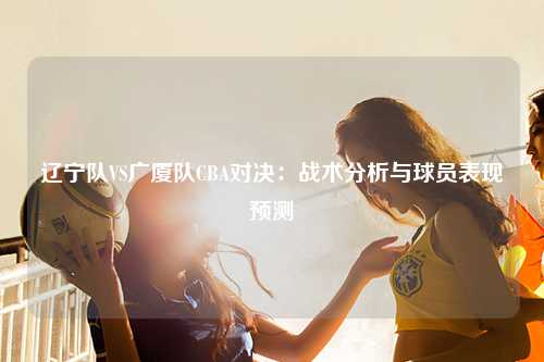 辽宁队VS广厦队CBA对决：战术分析与球员表现预测