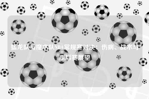 猛龙队与魔术队NBA常规赛对决：伤病、战术与季后赛展望
