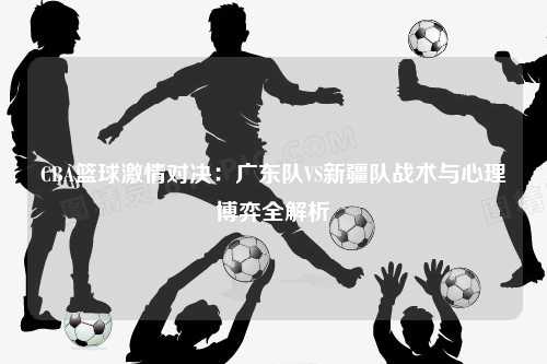 CBA篮球激情对决：广东队VS新疆队战术与心理博弈全解析