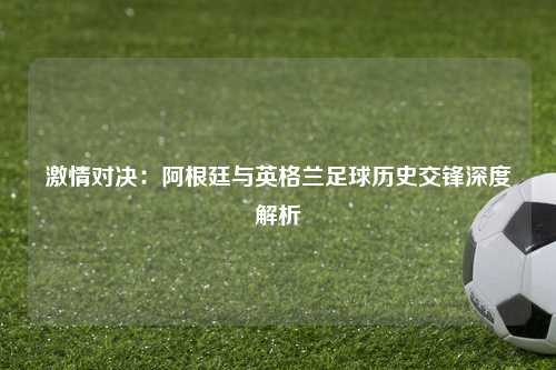 激情对决：阿根廷与英格兰足球历史交锋深度解析