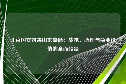 北京国安对决山东鲁能：战术、心理与商业价值的全面较量