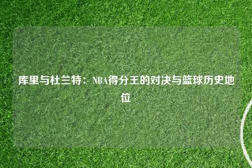 库里与杜兰特：NBA得分王的对决与篮球历史地位