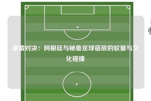 激情对决：阿根廷与秘鲁足球宿敌的较量与文化碰撞