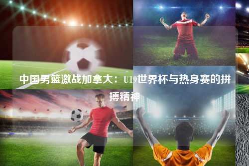 中国男篮激战加拿大：U19世界杯与热身赛的拼搏精神