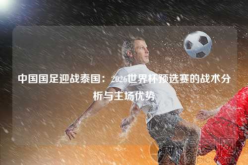 中国国足迎战泰国：2026世界杯预选赛的战术分析与主场优势