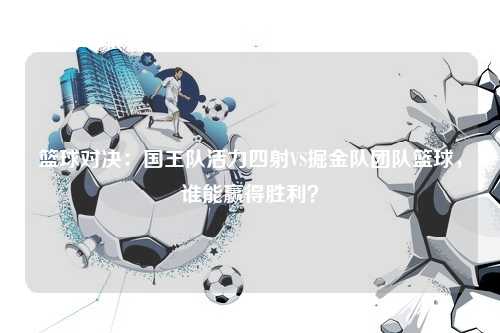 篮球对决：国王队活力四射VS掘金队团队篮球，谁能赢得胜利？