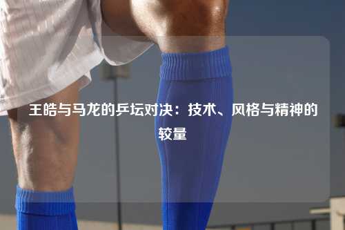 王皓与马龙的乒坛对决：技术、风格与精神的较量
