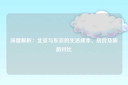 深度解析：北京与东京的生活成本、房价及旅游对比