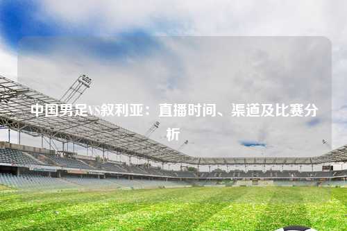 中国男足VS叙利亚：直播时间、渠道及比赛分析