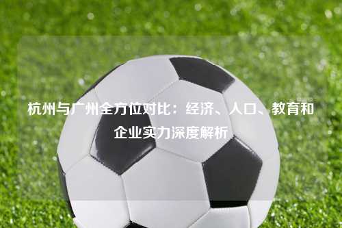 杭州与广州全方位对比：经济、人口、教育和企业实力深度解析