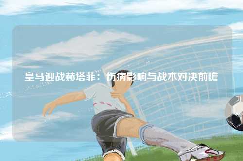 皇马迎战赫塔菲：伤病影响与战术对决前瞻