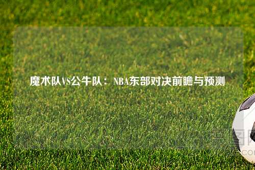 魔术队VS公牛队：NBA东部对决前瞻与预测