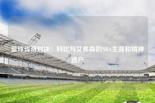 篮球传奇对决：科比与艾弗森的NBA生涯和精神遗产